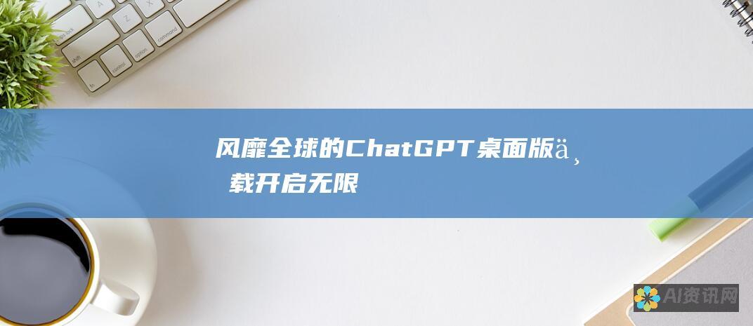 风靡全球的ChatGPT：桌面版下载开启无限潜能