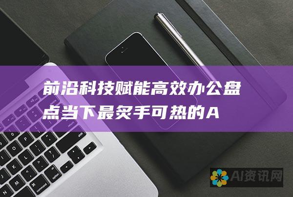 前沿科技赋能高效办公：盘点当下最炙手可热的 AI 公文写作软件