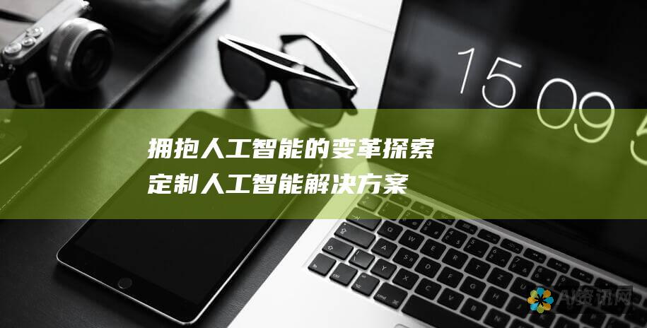 拥抱人工智能的变革：探索定制人工智能解决方案的无限可能性，以满足您的独特业务需求