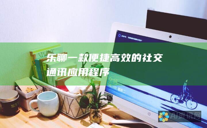 乐聊：一款便捷高效的社交通讯应用程序