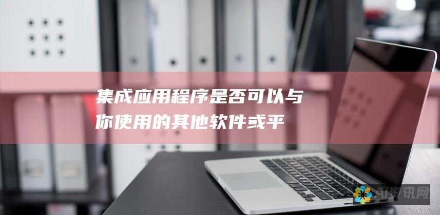 集成：应用程序是否可以与你使用的其他软件或平台集成？