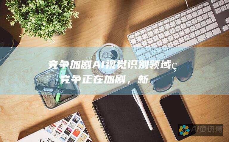 竞争加剧：AI 视觉识别领域的竞争正在加剧，新进入者不断涌现。