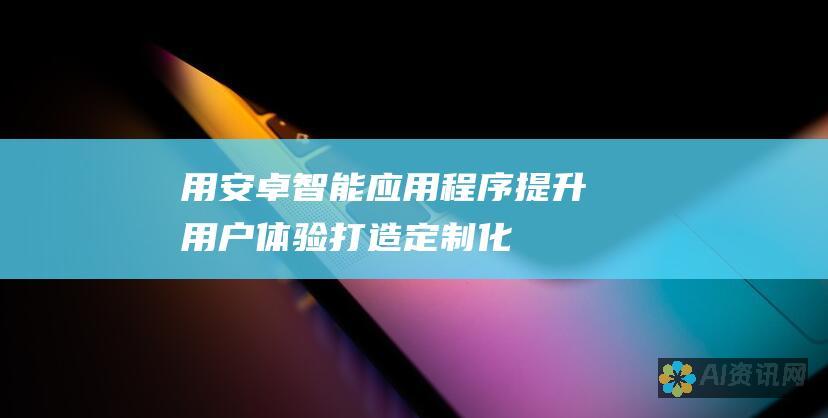 用安卓智能应用程序提升用户体验：打造定制化、引人入胜的移动应用程序