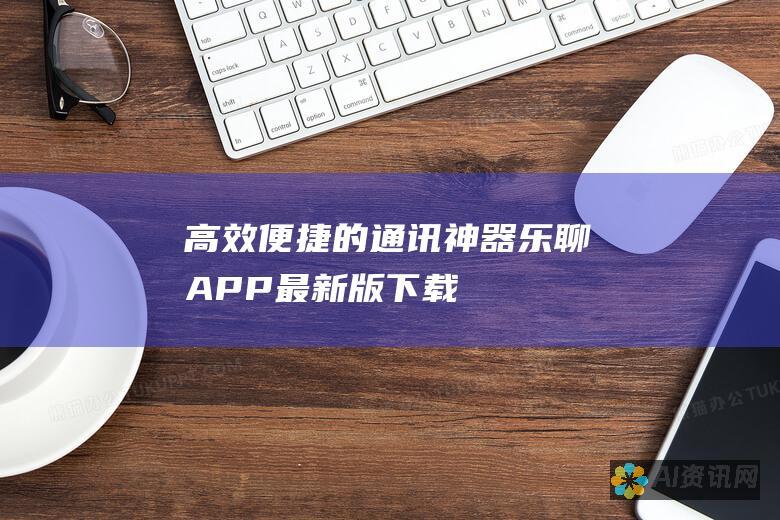 高效便捷的通讯神器：乐聊APP最新版下载